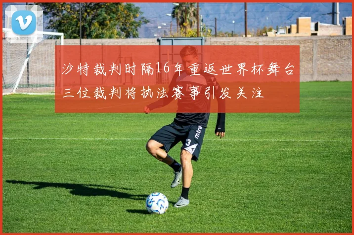 沙特裁判时隔16年重返世界杯舞台三位裁判将执法赛事引发关注