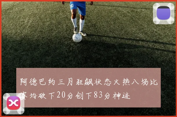 阿德巴约三月狂飙状态火热八场比赛均砍下20分创下83分神迹