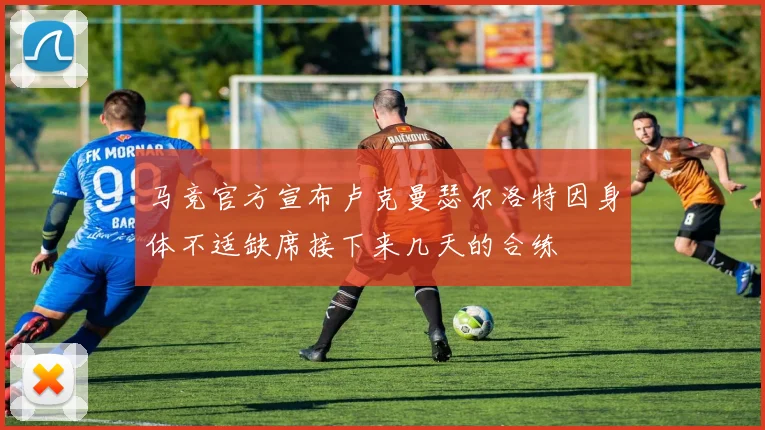 马竞官方宣布卢克曼瑟尔洛特因身体不适缺席接下来几天的合练