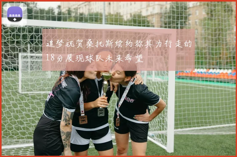 追梦祝贺桑托斯续约称其为行走的18分展现球队未来希望