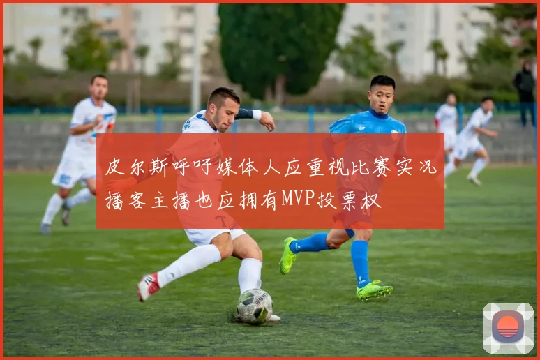 皮尔斯呼吁媒体人应重视比赛实况播客主播也应拥有MVP投票权