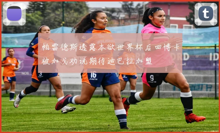 帕雷德斯透露本欲世界杯后回博卡被加戈劝说期待迪巴拉加盟
