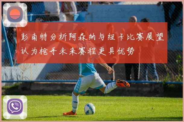 彭南特分析阿森纳与纽卡比赛展望认为枪手未来赛程更具优势