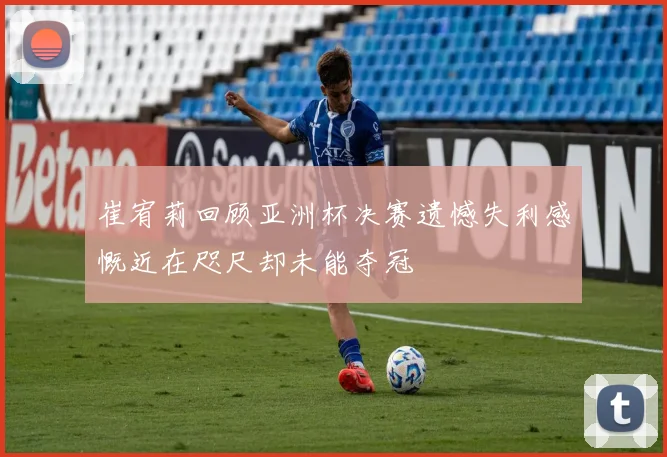 崔宥莉回顾亚洲杯决赛遗憾失利感慨近在咫尺却未能夺冠