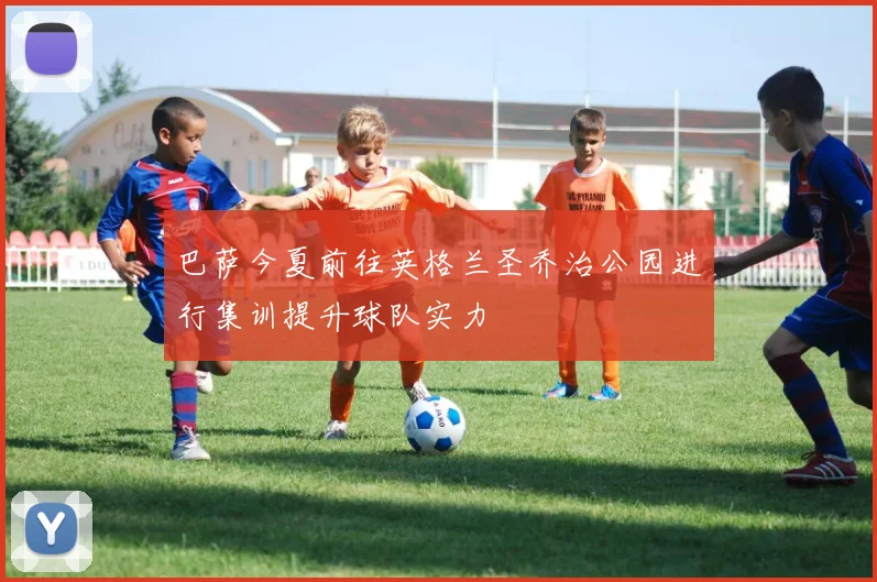 巴萨今夏前往英格兰圣乔治公园进行集训提升球队实力