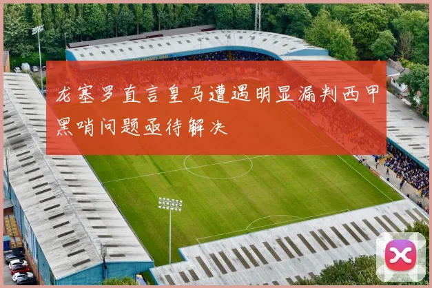 龙塞罗直言皇马遭遇明显漏判西甲黑哨问题亟待解决