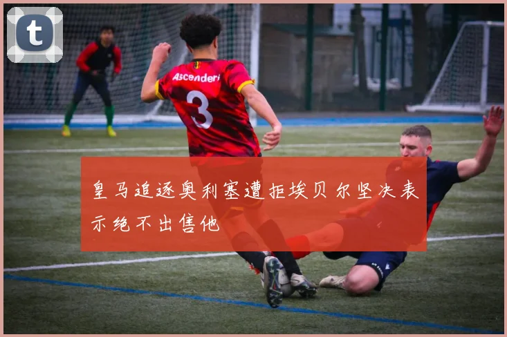 皇马追逐奥利塞遭拒埃贝尔坚决表示绝不出售他