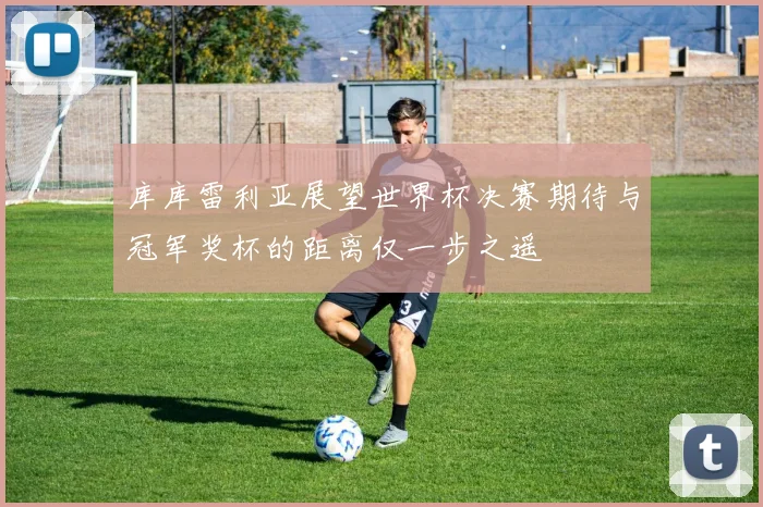 库库雷利亚展望世界杯决赛期待与冠军奖杯的距离仅一步之遥
