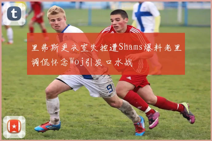 里弗斯更衣室失控遭Shams爆料老里调侃怀念Woj引发口水战