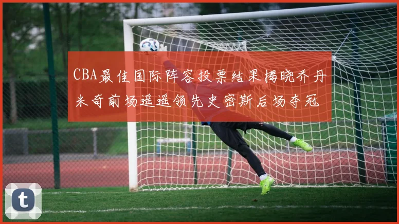 CBA最佳国际阵容投票结果揭晓乔丹米奇前场遥遥领先史密斯后场夺冠